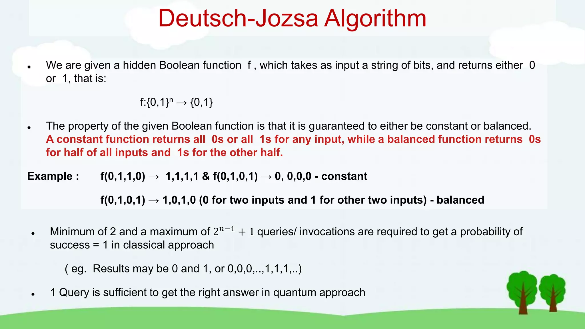 Deutsch-Jozsa Algorithm
 We are given a hidden Boolean function f , which takes as input a string of bits, and returns either 0
or 1, that is:
f:{0,1}n → {0,1}
 The property of the given Boolean function is that it is guaranteed to either be constant or balanced.
A constant function returns all 0s or all 1s for any input, while a balanced function returns 0s
for half of all inputs and 1s for the other half.
Example : f(0,1,1,0) → 1,1,1,1 & f(0,1,0,1) → 0, 0,0,0 - constant
f(0,1,0,1) → 1,0,1,0 (0 for two inputs and 1 for other two inputs) - balanced
 Minimum of 2 and a maximum of 2𝑛−1 + 1 queries/ invocations are required to get a probability of
success = 1 in classical approach
( eg. Results may be 0 and 1, or 0,0,0,..,1,1,1,..)
 1 Query is sufficient to get the right answer in quantum approach
 