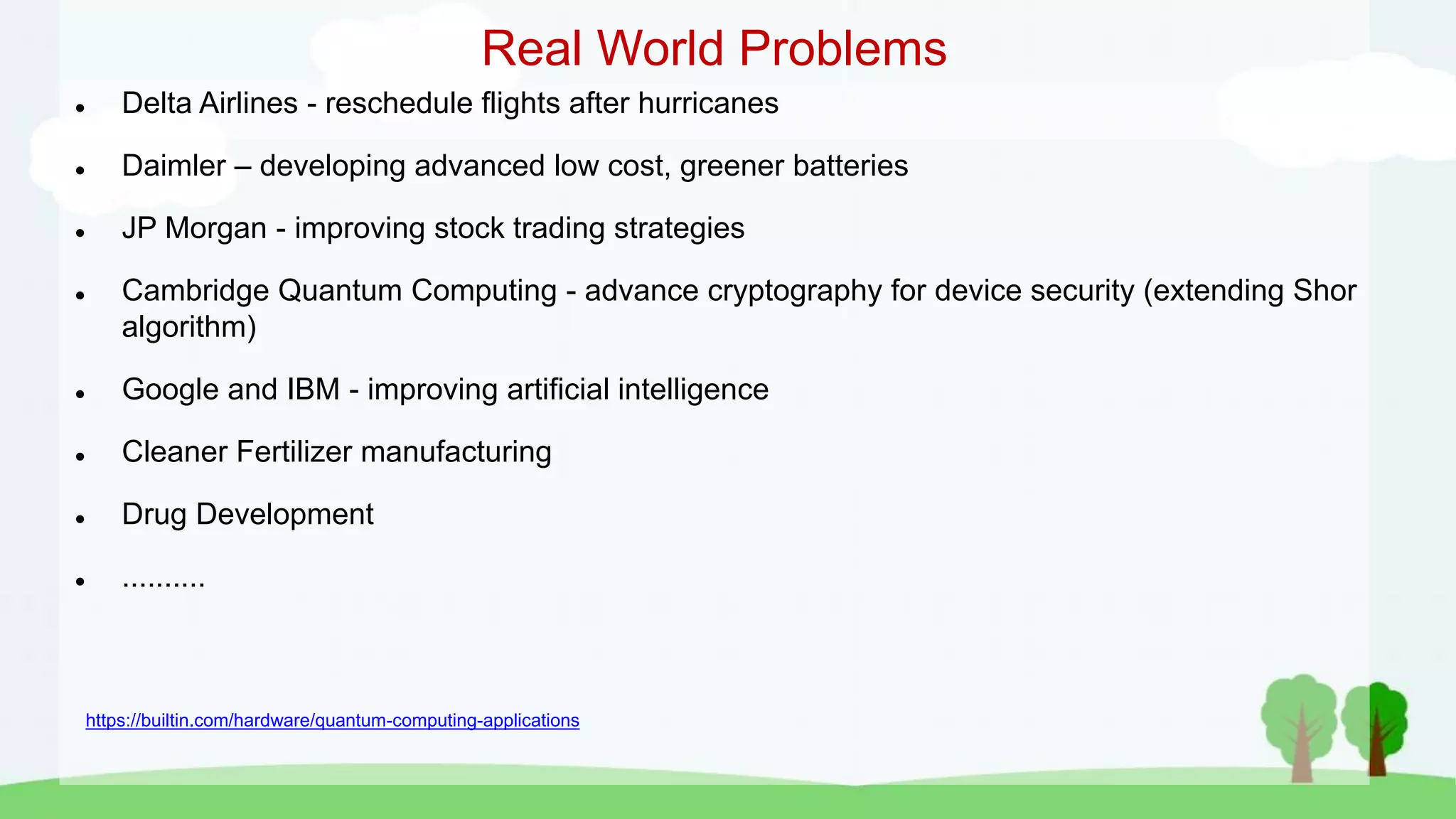 Real World Problems
 Delta Airlines - reschedule flights after hurricanes
 Daimler – developing advanced low cost, greener batteries
 JP Morgan - improving stock trading strategies
 Cambridge Quantum Computing - advance cryptography for device security (extending Shor
algorithm)
 Google and IBM - improving artificial intelligence
 Cleaner Fertilizer manufacturing
 Drug Development
 ..........
https://builtin.com/hardware/quantum-computing-applications
 