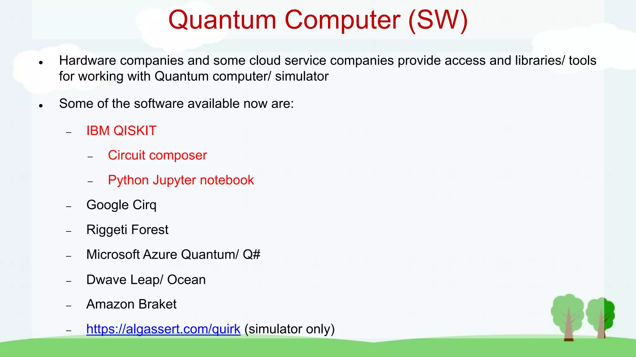 Quantum Computer (SW)
 Hardware companies and some cloud service companies provide access and libraries/ tools
for working with Quantum computer/ simulator
 Some of the software available now are:
 IBM QISKIT
 Circuit composer
 Python Jupyter notebook
 Google Cirq
 Riggeti Forest
 Microsoft Azure Quantum/ Q#
 Dwave Leap/ Ocean
 Amazon Braket
 https://algassert.com/quirk (simulator only)
 