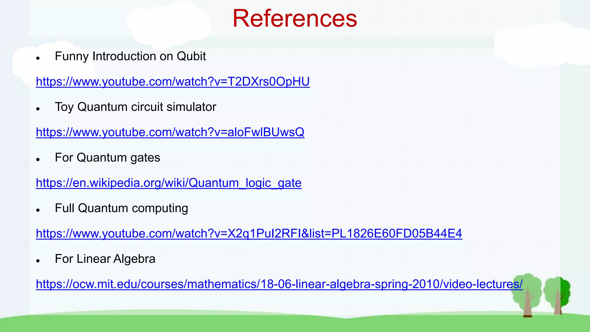 References
 Funny Introduction on Qubit
https://www.youtube.com/watch?v=T2DXrs0OpHU
 Toy Quantum circuit simulator
https://www.youtube.com/watch?v=aloFwlBUwsQ
 For Quantum gates
https://en.wikipedia.org/wiki/Quantum_logic_gate
 Full Quantum computing
https://www.youtube.com/watch?v=X2q1PuI2RFI&list=PL1826E60FD05B44E4
 For Linear Algebra
https://ocw.mit.edu/courses/mathematics/18-06-linear-algebra-spring-2010/video-lectures/
 
