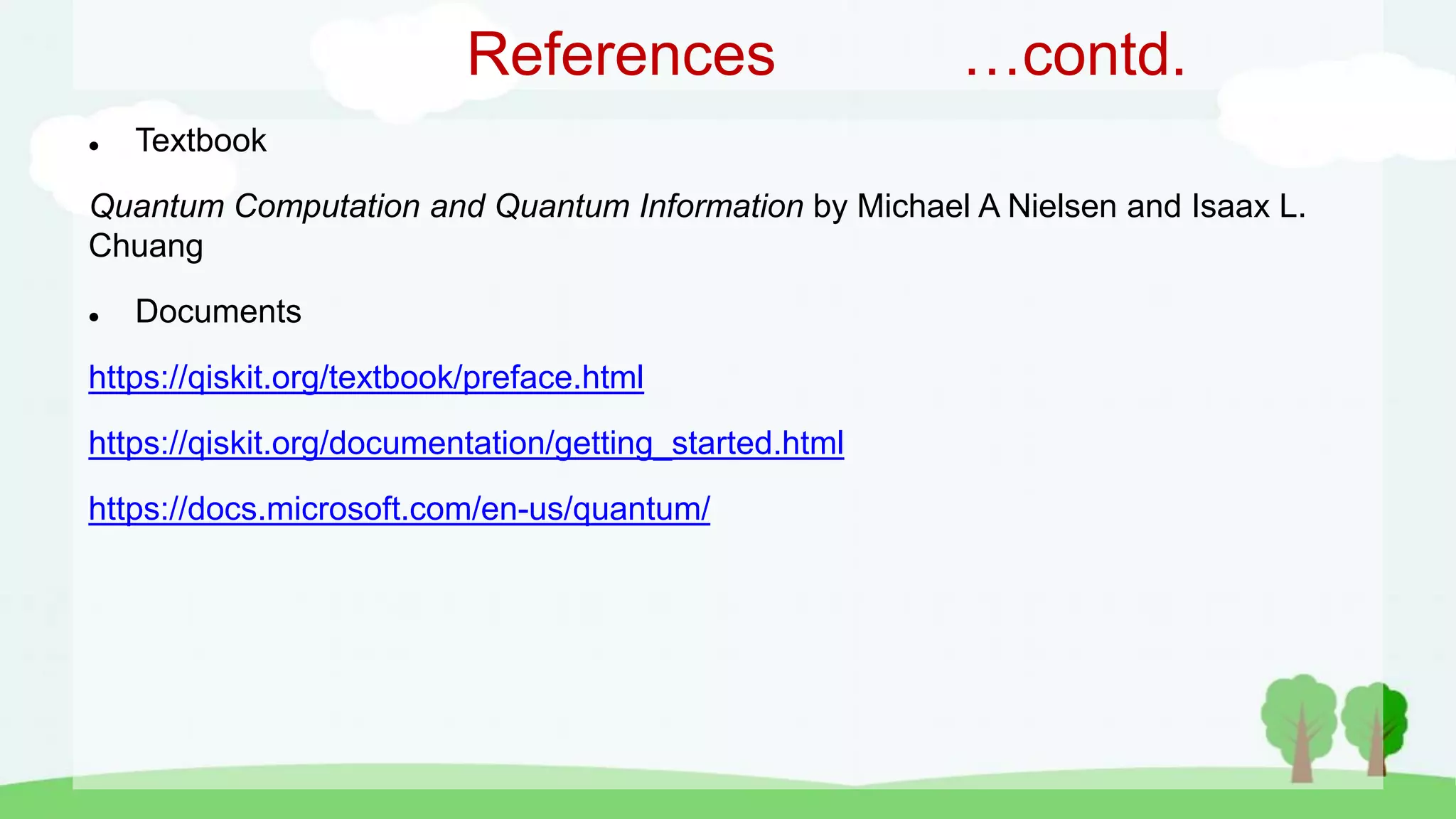 References …contd.
 Textbook
Quantum Computation and Quantum Information by Michael A Nielsen and Isaax L.
Chuang
 Documents
https://qiskit.org/textbook/preface.html
https://qiskit.org/documentation/getting_started.html
https://docs.microsoft.com/en-us/quantum/
 