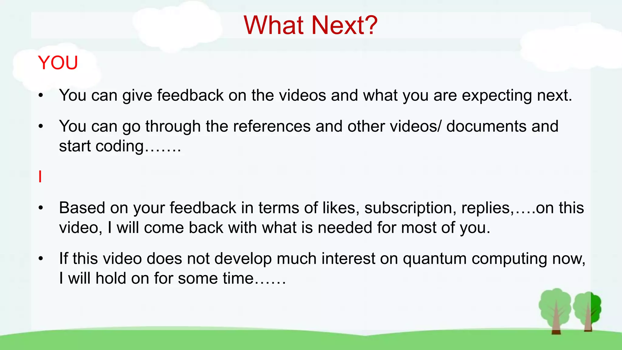 What Next?
YOU
• You can give feedback on the videos and what you are expecting next.
• You can go through the references and other videos/ documents and
start coding…….
I
• Based on your feedback in terms of likes, subscription, replies,….on this
video, I will come back with what is needed for most of you.
• If this video does not develop much interest on quantum computing now,
I will hold on for some time……
 