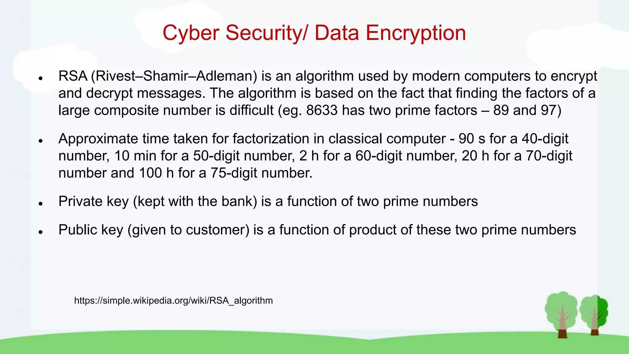 Cyber Security/ Data Encryption
 RSA (Rivest–Shamir–Adleman) is an algorithm used by modern computers to encrypt
and decrypt messages. The algorithm is based on the fact that finding the factors of a
large composite number is difficult (eg. 8633 has two prime factors – 89 and 97)
 Approximate time taken for factorization in classical computer - 90 s for a 40-digit
number, 10 min for a 50-digit number, 2 h for a 60-digit number, 20 h for a 70-digit
number and 100 h for a 75-digit number.
 Private key (kept with the bank) is a function of two prime numbers
 Public key (given to customer) is a function of product of these two prime numbers
https://simple.wikipedia.org/wiki/RSA_algorithm
 