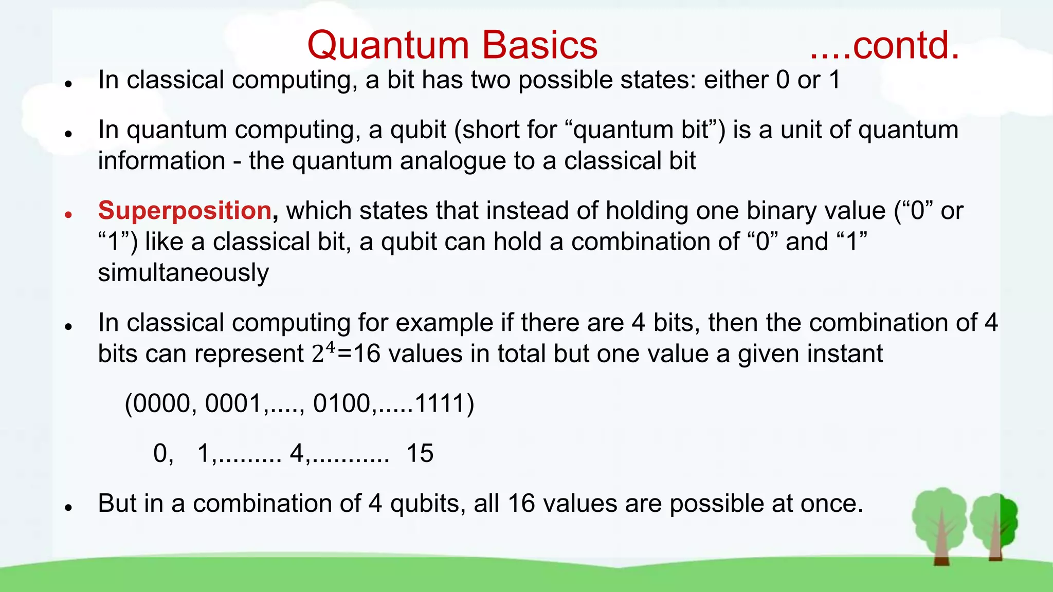 Quantum Basics ....contd.
 In classical computing, a bit has two possible states: either 0 or 1
 In quantum computing, a qubit (short for “quantum bit”) is a unit of quantum
information - the quantum analogue to a classical bit
 Superposition, which states that instead of holding one binary value (“0” or
“1”) like a classical bit, a qubit can hold a combination of “0” and “1”
simultaneously
 In classical computing for example if there are 4 bits, then the combination of 4
bits can represent 24
=16 values in total but one value a given instant
(0000, 0001,...., 0100,.....1111)
0, 1,......... 4,........... 15
 But in a combination of 4 qubits, all 16 values are possible at once.
 
