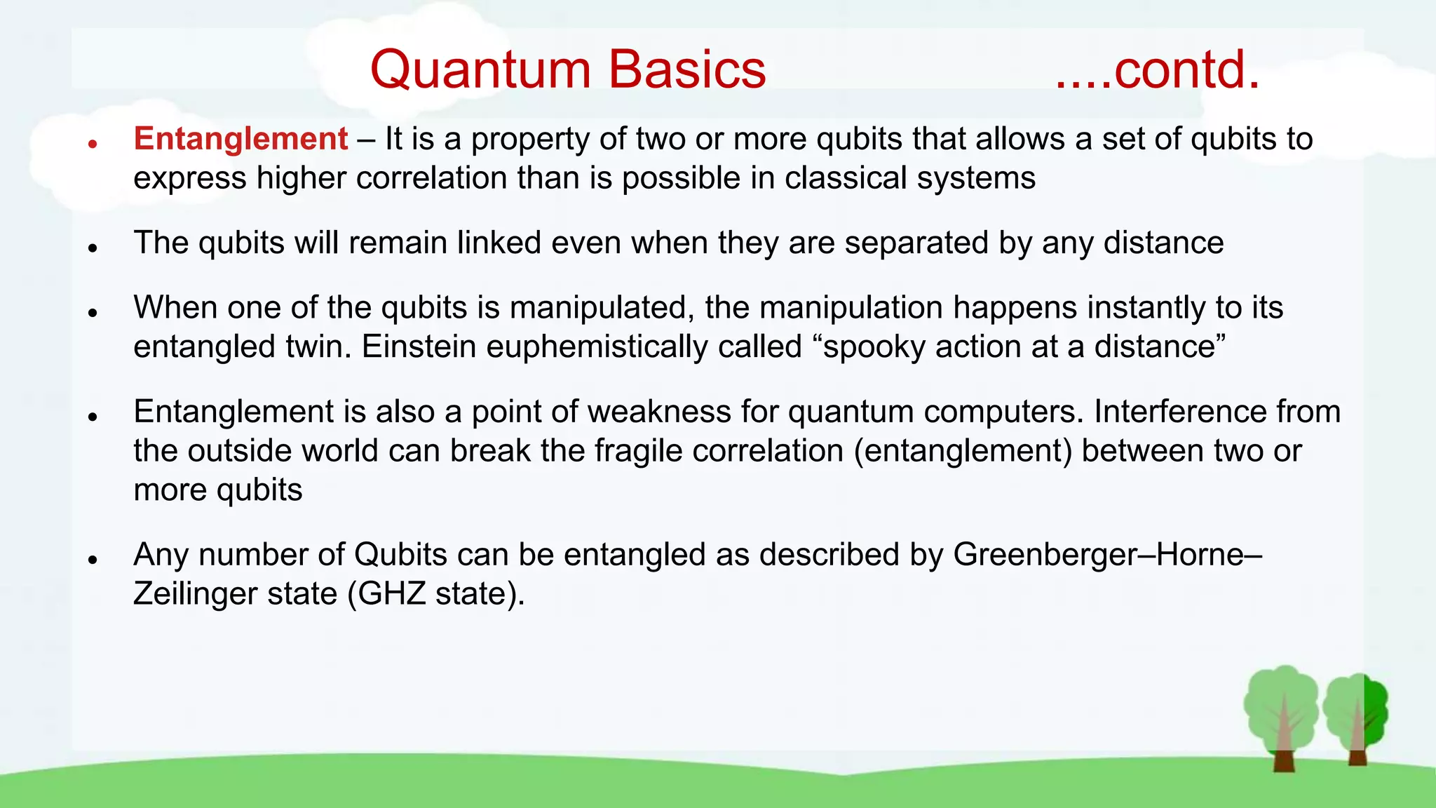Quantum Basics ....contd.
 Entanglement – It is a property of two or more qubits that allows a set of qubits to
express higher correlation than is possible in classical systems
 The qubits will remain linked even when they are separated by any distance
 When one of the qubits is manipulated, the manipulation happens instantly to its
entangled twin. Einstein euphemistically called “spooky action at a distance”
 Entanglement is also a point of weakness for quantum computers. Interference from
the outside world can break the fragile correlation (entanglement) between two or
more qubits
 Any number of Qubits can be entangled as described by Greenberger–Horne–
Zeilinger state (GHZ state).
 