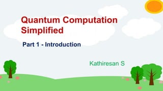 Quantum Computation
Simplified
Kathiresan S
Part 1 - Introduction
 