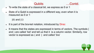 Qubits ....Contd.
 To write the state of a classical bit, we express as 0 or 1
 State of a Qubit is expressed in a different way, even when it is
measured as 0 or 1
|0 and |1
 It is part of the bra-ket notation, introduced by Dirac
 It means that the states are expressed in terms of vectors. The symbols |
and are called ‘ket’ and tell us that it is a column vector. Similarly, row
vector is expressed as ⟨ and | and called ‘bra’
 