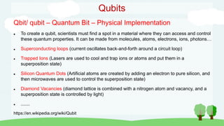 Qubits
Qbit/ qubit – Quantum Bit – Physical Implementation
 To create a qubit, scientists must find a spot in a material where they can access and control
these quantum properties. It can be made from molecules, atoms, electrons, ions, photons…
 Superconducting loops (current oscillates back-and-forth around a circuit loop)
 Trapped Ions (Lasers are used to cool and trap ions or atoms and put them in a
superposition state)
 Silicon Quantum Dots (Artificial atoms are created by adding an electron to pure silicon, and
then microwaves are used to control the superposition state)
 Diamond Vacancies (diamond lattice is combined with a nitrogen atom and vacancy, and a
superposition state is controlled by light)
 .......
https://en.wikipedia.org/wiki/Qubit
 