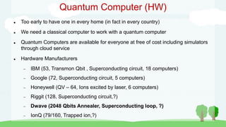 Quantum Computer (HW)
 Too early to have one in every home (in fact in every country)
 We need a classical computer to work with a quantum computer
 Quantum Computers are available for everyone at free of cost including simulators
through cloud service
 Hardware Manufacturers
 IBM (53, Transmon Qbit , Superconducting circuit, 18 computers)
 Google (72, Superconducting circuit, 5 computers)
 Honeywell (QV – 64, Ions excited by laser, 6 computers)
 Riggit (128, Superconducting circuit,?)
 Dwave (2048 Qbits Annealer, Superconducting loop, ?)
 IonQ (79/160, Trapped ion,?)
 