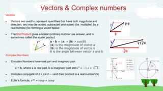 Vectors & Complex numbers
Complex Numbers
 Complex Numbers have real part and imaginary part
a + ib, where a is real part, b is imaginary part and 𝑖2
= −1, 𝑖 = −1
 Complex conjugate of 2 + i is 2 – i and their product is a real number (5)
 Euler’s formula, 𝑒𝑖𝜑
= 𝑐𝑜𝑠𝜑 + 𝑖𝑠𝑖𝑛𝜑
Vectors
 Vectors are used to represent quantities that have both magnitude and
direction, and may be added, subtracted and scaled (i.e. multiplied by a
real number) for forming a vector space
 The Dot Product gives a scalar (ordinary number) as answer, and is
sometimes called the scalar product
a · b = |a| × |b| × cos(θ)
|a| is the magnitude of vector a
|b| is the magnitude of vector b
θ is the angle between vector a and b
 