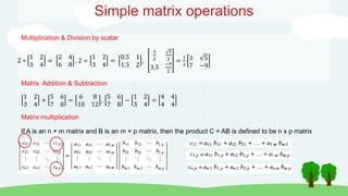 Simple matrix operations
Multiplication & Division by scalar
2 ∗
1 2
3 4
=
2 4
6 8
, 2 ÷
1 2
3 4
=
0.5 1
1.5 2
,
3
2
5
2
3.5
−9
2
=
1
2
3 5
7 −9
Matrix Addition & Subtraction
1 2
3 4
+
5 6
7 8
=
6 8
10 12
,
5 6
7 8
−
1 2
3 4
=
4 4
4 4
Matrix multiplication
If A is an n × m matrix and B is an m × p matrix, then the product C = AB is defined to be n x p matrix
 