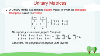 Unitary Matrices
 A Unitary Matrix is a complex square matrix in which its conjugate
transpose is also its inverse
1 + 𝑖
2
1 − 𝑖
2
1 − 𝑖
2
1 + 𝑖
2
=
1
2
1 + 𝑖 1 − 𝑖
1 − 𝑖 1 + 𝑖
M𝑢𝑙𝑡𝑖𝑝𝑙𝑦𝑖𝑛𝑔 𝑤𝑖𝑡ℎ 𝑖𝑡𝑠 𝑐𝑜𝑛𝑔𝑢𝑔𝑎𝑡𝑒 transpose,
1
4
1 + 𝑖 1 − 𝑖
1 − 𝑖 1 + 𝑖
1 − 𝑖 1 + 𝑖
1 + 𝑖 1 − 𝑖
=
1
4
4 0
0 4
=
1 0
0 1
= 𝐼2
Therefore, the conjugate transpose is its inverse
 