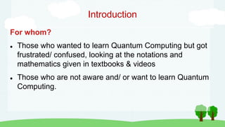 Introduction
For whom?
 Those who wanted to learn Quantum Computing but got
frustrated/ confused, looking at the notations and
mathematics given in textbooks & videos
 Those who are not aware and/ or want to learn Quantum
Computing.
 