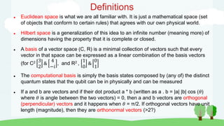 Definitions
 Euclidean space is what we are all familiar with. It is just a mathematical space (set
of objects that conform to certain rules) that agrees with our own physical world.
 Hilbert space is a generalization of this idea to an infinite number (meaning more) of
dimensions having the property that it is complete or closed.
 A basis of a vector space (C, R) is a minimal collection of vectors such that every
vector in that space can be expressed as a linear combination of the basis vectors
(for C2 3
2
&
4
−𝑖
, and R2 ,
1
0
&
0
1
 The computational basis is simply the basis states composed by (any of) the distinct
quantum states that the qubit can be in physically and can be measured
 If a and b are vectors and if their dot product a * b (written as a . b = |a| |b| cos (𝜃)
where 𝜃 is angle between the two vectors) = 0, then a and b vectors are orthogonal
(perpendicular) vectors and it happens when 𝜃 = π/2. If orthogonal vectors have unit
length (magnitude), then they are orthonormal vectors (>2?)
 