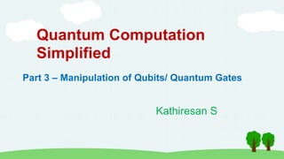 Quantum Computation
Simplified
Kathiresan S
Part 3 – Manipulation of Qubits/ Quantum Gates
 