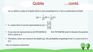 • Let us define a state of a Qubit which is not completely 0 or 1 but a combination of both
|𝑞 =
1
2
|0 +
𝑖
2
|1
• In vector form it can be represented as |𝑞 =
1
2
𝑖
2
• It can also be represented as [0.70710678+0.i 0+0.70710678i] which indicates the portion
of 0 is same as 1
• Therefore, when we measure the Qubit |𝑞 , the probability of getting 0 and 1 is same and it is
0.5
https://en.wikipedia.org/wiki/Qubit
Qubits ....contd.
 