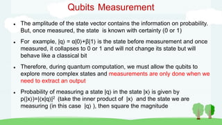  The amplitude of the state vector contains the information on probability.
But, once measured, the state is known with certainty (0 or 1)
 For example, |q = α|0 +β|1 is the state before measurement and once
measured, it collapses to 0 or 1 and will not change its state but will
behave like a classical bit
 Therefore, during quantum computation, we must allow the qubits to
explore more complex states and measurements are only done when we
need to extract an output
 Probability of measuring a state |q in the state |x is given by
p(|x )=|⟨x|q |2 (take the inner product of |x and the state we are
measuring (in this case |q ), then square the magnitude
Qubits Measurement
 