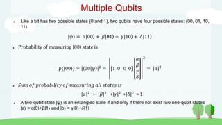 Multiple Qubits
 Like a bit has two possible states (0 and 1), two qubits have four possible states: (00, 01, 10,
11)
|𝜓 = 𝛼|00 + 𝛽|01 + 𝛾|10 + 𝛿|11
● Probability of measuring |00 state is
𝑝(|00 ) = 00 𝜓 2
= 1 0 0 0
𝛼
𝛽
𝛾
𝛿
2
= 𝛼 2
● 𝑆𝑢𝑚 𝑜𝑓 𝑝𝑟𝑜𝑏𝑎𝑏𝑖𝑙𝑖𝑡𝑦 𝑜𝑓 𝑚𝑒𝑎𝑠𝑢𝑟𝑖𝑛𝑔 𝑎𝑙𝑙 𝑠𝑡𝑎𝑡𝑒𝑠 𝑖𝑠
𝛼 2 + 𝛽 2 + 𝛾 2 + 𝛿 2 = 1
 A two-qubit state |ψ is an entangled state if and only if there not exist two one-qubit states
|a = α|0 +β|1 and |b = γ|0 +𝛿|1
 