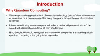 Introduction
Why Quantum Computing?
 We are approaching physical limit of computer technology (Moore’s law - the number
of transistors on a microchip doubles every two years, though the cost of computers
is halved)
 It is expected that quantum computer will solve a real-world problem that can’t be
solved with classical computer at all or in shorter time
 IBM, Google, Microsoft, Honeywell and many other companies are spending a lot in
quantum computing – It is going to be big market
 