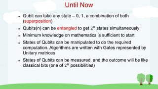 Until Now
 Qubit can take any state – 0, 1, a combination of both
(superposition)
 Qubits(n) can be entangled to get 2𝑛
states simultaneously
 Minimum knowledge on mathematics is sufficient to start
 States of Qubits can be manipulated to do the required
computation. Algorithms are written with Gates represented by
Unitary matrices
 States of Qubits can be measured, and the outcome will be like
classical bits (one of 2𝑛
possibilities)
 