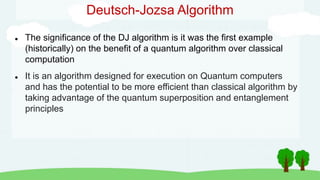 Deutsch-Jozsa Algorithm
 The significance of the DJ algorithm is it was the first example
(historically) on the benefit of a quantum algorithm over classical
computation
 It is an algorithm designed for execution on Quantum computers
and has the potential to be more efficient than classical algorithm by
taking advantage of the quantum superposition and entanglement
principles
 