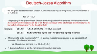 Deutsch-Jozsa Algorithm
 We are given a hidden Boolean function f , which takes as input a string of bits, and returns either 0
or 1, that is:
f:{0,1}n → {0,1}
 The property of the given Boolean function is that it is guaranteed to either be constant or balanced.
A constant function returns all 0s or all 1s for any input, while a balanced function returns 0s
for half of all inputs and 1s for the other half.
Example : f(0,1,1,0) → 1,1,1,1 & f(0,1,0,1) → 0, 0,0,0 - constant
f(0,1,0,1) → 1,0,1,0 (0 for two inputs and 1 for other two inputs) - balanced
 Minimum of 2 and a maximum of 2𝑛−1 + 1 queries/ invocations are required to get a probability of
success = 1 in classical approach
( eg. Results may be 0 and 1, or 0,0,0,..,1,1,1,..)
 1 Query is sufficient to get the right answer in quantum approach
 