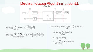 0
Oracle
Deutsch-Jozsa Algorithm ...contd.
|𝜓2 =
1
2𝑛
𝑥∈ 0,1 𝑛
(−1)𝑓(𝑥)
|𝑥
|0 − |1
2
|𝜓3 =
1
2𝑛
𝑧∈ 0,1 𝑛 𝑥∈ 0,1 𝑛
(−1)𝑓 𝑥 +𝑥.𝑧
|𝑧
|0 − |1
2
𝐹𝑜𝑟 𝑥 ∈ 0,1 , 𝐻|𝑥 =
1
2
|0 +
1
2
−1 𝑥
|1
𝐻|𝑥 =
1
2 𝑧∈ 0,1
−1 𝑥𝑧
|𝑧
𝐹𝑜𝑟 2 𝑄𝑢𝑏𝑖𝑡𝑠, 𝐻⊗2|𝑥
=
1
22
𝑧∈{0,1}2
(−1)𝑥1𝑧1+𝑥2𝑧2
|𝑧
 