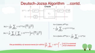 0 Oracle
Deutsch-Jozsa Algorithm ...contd.
|𝜓2 =
1
2𝑛
𝑥∈ 0,1 𝑛
(−1)𝑓(𝑥)
|𝑥
|0 − |1
2
|𝜓3 =
1
2𝑛
𝑧∈ 0,1 𝑛 𝑥∈ 0,1 𝑛
(−1)𝑓 𝑥 +𝑥.𝑧
|𝑧
|0 − |1
2
𝐹𝑜𝑟 2 𝑄𝑢𝑏𝑖𝑡𝑠, 𝐻⊗2
|𝑥
=
1
22
𝑧∈{0,1}2
(−1)𝑥1𝑧1+𝑥2𝑧2|𝑧
𝐹𝑜𝑟 𝑛 𝑄𝑢𝑏𝑖𝑡𝑠, 𝐻⊗𝑛
|𝑥 =
1
2𝑛
𝑧∈{0,1}𝑛
(−1)𝑥𝑧
|𝑧
𝑻𝒉𝒆 𝒑𝒓𝒐𝒃𝒂𝒃𝒊𝒍𝒊𝒕𝒚 𝒐𝒇 𝒎𝒆𝒂𝒔𝒖𝒓𝒆𝒎𝒆𝒏𝒕 𝒇𝒐𝒓 𝒂𝒍𝒍 𝟎 𝒊𝒔
𝟏
𝟐𝒏
𝒙∈{𝟎,𝟏}𝒏
(−𝟏)𝒇(𝒙)
𝟐
=
𝟏 𝒊𝒇 𝒇 𝒊𝒔 𝒄𝒐𝒏𝒔𝒕𝒂𝒏𝒕
𝟎 𝒊𝒇 𝒊𝒔 𝒃𝒂𝒍𝒂𝒏𝒄𝒆𝒅
 