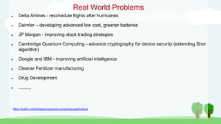 Real World Problems
 Delta Airlines - reschedule flights after hurricanes
 Daimler – developing advanced low cost, greener batteries
 JP Morgan - improving stock trading strategies
 Cambridge Quantum Computing - advance cryptography for device security (extending Shor
algorithm)
 Google and IBM - improving artificial intelligence
 Cleaner Fertilizer manufacturing
 Drug Development
 ..........
https://builtin.com/hardware/quantum-computing-applications
 