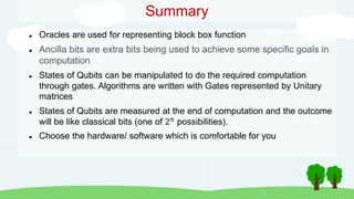 Summary
 Oracles are used for representing block box function
 Ancilla bits are extra bits being used to achieve some specific goals in
computation
 States of Qubits can be manipulated to do the required computation
through gates. Algorithms are written with Gates represented by Unitary
matrices
 States of Qubits are measured at the end of computation and the outcome
will be like classical bits (one of 2𝑛 possibilities).
 Choose the hardware/ software which is comfortable for you
 