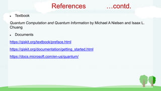 References …contd.
 Textbook
Quantum Computation and Quantum Information by Michael A Nielsen and Isaax L.
Chuang
 Documents
https://qiskit.org/textbook/preface.html
https://qiskit.org/documentation/getting_started.html
https://docs.microsoft.com/en-us/quantum/
 