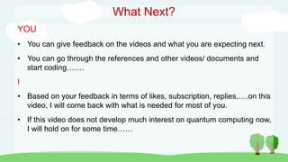 What Next?
YOU
• You can give feedback on the videos and what you are expecting next.
• You can go through the references and other videos/ documents and
start coding…….
I
• Based on your feedback in terms of likes, subscription, replies,….on this
video, I will come back with what is needed for most of you.
• If this video does not develop much interest on quantum computing now,
I will hold on for some time……
 
