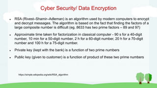Cyber Security/ Data Encryption
 RSA (Rivest–Shamir–Adleman) is an algorithm used by modern computers to encrypt
and decrypt messages. The algorithm is based on the fact that finding the factors of a
large composite number is difficult (eg. 8633 has two prime factors – 89 and 97)
 Approximate time taken for factorization in classical computer - 90 s for a 40-digit
number, 10 min for a 50-digit number, 2 h for a 60-digit number, 20 h for a 70-digit
number and 100 h for a 75-digit number.
 Private key (kept with the bank) is a function of two prime numbers
 Public key (given to customer) is a function of product of these two prime numbers
https://simple.wikipedia.org/wiki/RSA_algorithm
 
