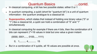 Quantum Basics ....contd.
 In classical computing, a bit has two possible states: either 0 or 1
 In quantum computing, a qubit (short for “quantum bit”) is a unit of quantum
information - the quantum analogue to a classical bit
 Superposition, which states that instead of holding one binary value (“0” or
“1”) like a classical bit, a qubit can hold a combination of “0” and “1”
simultaneously
 In classical computing for example if there are 4 bits, then the combination of 4
bits can represent 24
=16 values in total but one value a given instant
(0000, 0001,...., 0100,.....1111)
0, 1,......... 4,........... 15
 But in a combination of 4 qubits, all 16 values are possible at once.
 