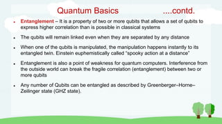 Quantum Basics ....contd.
 Entanglement – It is a property of two or more qubits that allows a set of qubits to
express higher correlation than is possible in classical systems
 The qubits will remain linked even when they are separated by any distance
 When one of the qubits is manipulated, the manipulation happens instantly to its
entangled twin. Einstein euphemistically called “spooky action at a distance”
 Entanglement is also a point of weakness for quantum computers. Interference from
the outside world can break the fragile correlation (entanglement) between two or
more qubits
 Any number of Qubits can be entangled as described by Greenberger–Horne–
Zeilinger state (GHZ state).
 
