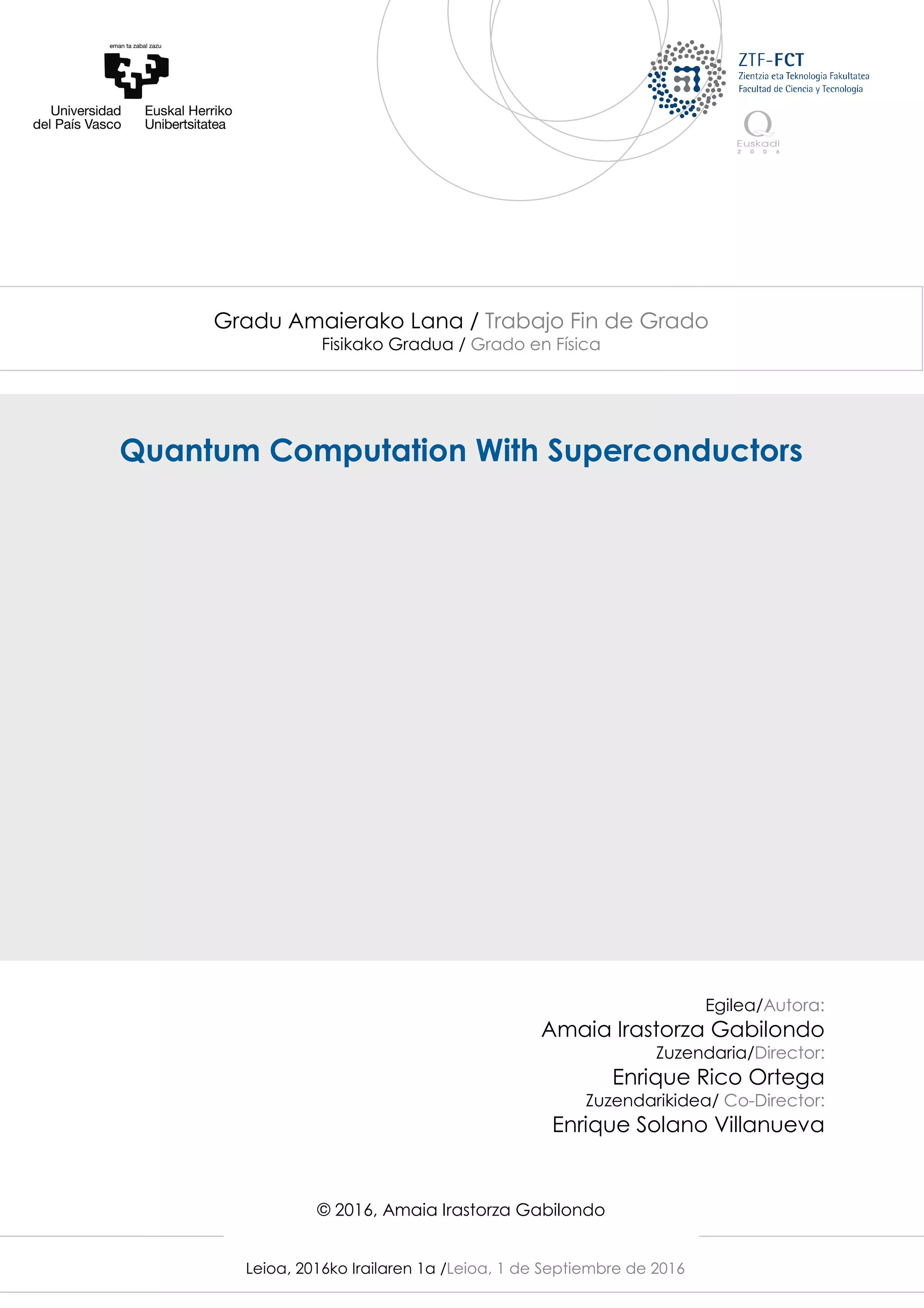 Leioa, 2016ko Irailaren 1a /Leioa, 1 de Septiembre de 2016
Gradu Amaierako Lana / Trabajo Fin de Grado
Fisikako Gradua / Grado en Física
Quantum Computation With Superconductors
Egilea/Autora:
Amaia Irastorza Gabilondo
Zuzendaria/Director:
Enrique Rico Ortega
Zuzendarikidea/ Co-Director:
Enrique Solano Villanueva
© 2016, Amaia Irastorza Gabilondo
 