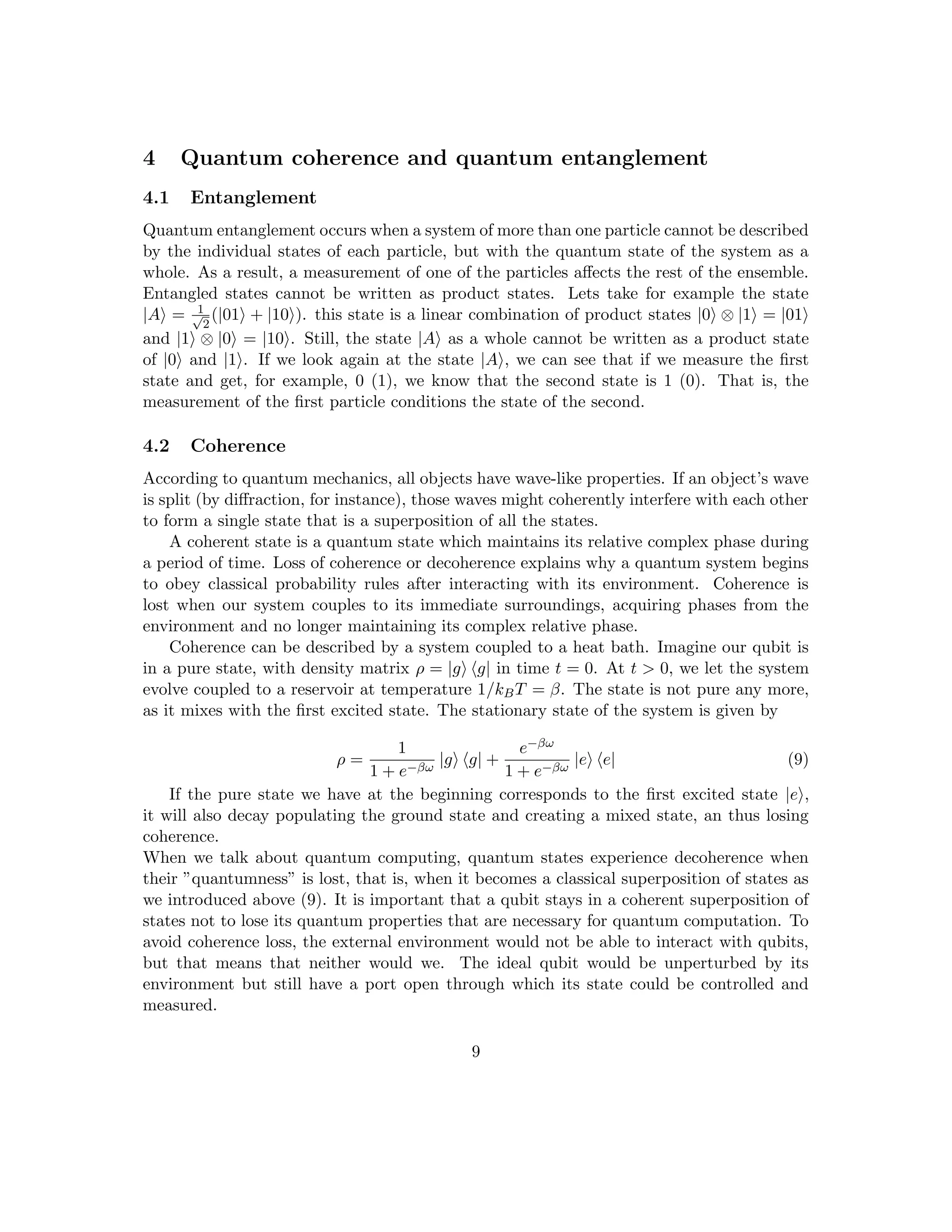 4 Quantum coherence and quantum entanglement
4.1 Entanglement
Quantum entanglement occurs when a system of more than one particle cannot be described
by the individual states of each particle, but with the quantum state of the system as a
whole. As a result, a measurement of one of the particles affects the rest of the ensemble.
Entangled states cannot be written as product states. Lets take for example the state
|Ai = 1
√
2
(|01i + |10i). this state is a linear combination of product states |0i ⊗ |1i = |01i
and |1i ⊗ |0i = |10i. Still, the state |Ai as a whole cannot be written as a product state
of |0i and |1i. If we look again at the state |Ai, we can see that if we measure the first
state and get, for example, 0 (1), we know that the second state is 1 (0). That is, the
measurement of the first particle conditions the state of the second.
4.2 Coherence
According to quantum mechanics, all objects have wave-like properties. If an object’s wave
is split (by diffraction, for instance), those waves might coherently interfere with each other
to form a single state that is a superposition of all the states.
A coherent state is a quantum state which maintains its relative complex phase during
a period of time. Loss of coherence or decoherence explains why a quantum system begins
to obey classical probability rules after interacting with its environment. Coherence is
lost when our system couples to its immediate surroundings, acquiring phases from the
environment and no longer maintaining its complex relative phase.
Coherence can be described by a system coupled to a heat bath. Imagine our qubit is
in a pure state, with density matrix ρ = |gi hg| in time t = 0. At t  0, we let the system
evolve coupled to a reservoir at temperature 1/kBT = β. The state is not pure any more,
as it mixes with the first excited state. The stationary state of the system is given by
ρ =
1
1 + e−βω
|gi hg| +
e−βω
1 + e−βω
|ei he| (9)
If the pure state we have at the beginning corresponds to the first excited state |ei,
it will also decay populating the ground state and creating a mixed state, an thus losing
coherence.
When we talk about quantum computing, quantum states experience decoherence when
their ”quantumness” is lost, that is, when it becomes a classical superposition of states as
we introduced above (9). It is important that a qubit stays in a coherent superposition of
states not to lose its quantum properties that are necessary for quantum computation. To
avoid coherence loss, the external environment would not be able to interact with qubits,
but that means that neither would we. The ideal qubit would be unperturbed by its
environment but still have a port open through which its state could be controlled and
measured.
9
 