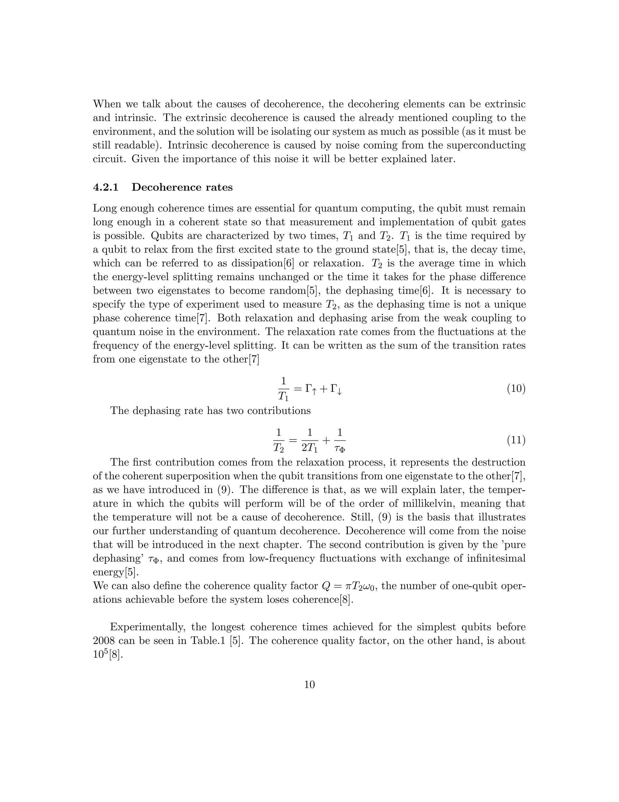When we talk about the causes of decoherence, the decohering elements can be extrinsic
and intrinsic. The extrinsic decoherence is caused the already mentioned coupling to the
environment, and the solution will be isolating our system as much as possible (as it must be
still readable). Intrinsic decoherence is caused by noise coming from the superconducting
circuit. Given the importance of this noise it will be better explained later.
4.2.1 Decoherence rates
Long enough coherence times are essential for quantum computing, the qubit must remain
long enough in a coherent state so that measurement and implementation of qubit gates
is possible. Qubits are characterized by two times, T1 and T2. T1 is the time required by
a qubit to relax from the first excited state to the ground state[5], that is, the decay time,
which can be referred to as dissipation[6] or relaxation. T2 is the average time in which
the energy-level splitting remains unchanged or the time it takes for the phase difference
between two eigenstates to become random[5], the dephasing time[6]. It is necessary to
specify the type of experiment used to measure T2, as the dephasing time is not a unique
phase coherence time[7]. Both relaxation and dephasing arise from the weak coupling to
quantum noise in the environment. The relaxation rate comes from the fluctuations at the
frequency of the energy-level splitting. It can be written as the sum of the transition rates
from one eigenstate to the other[7]
1
T1
= Γ↑ + Γ↓ (10)
The dephasing rate has two contributions
1
T2
=
1
2T1
+
1
τΦ
(11)
The first contribution comes from the relaxation process, it represents the destruction
of the coherent superposition when the qubit transitions from one eigenstate to the other[7],
as we have introduced in (9). The difference is that, as we will explain later, the temper-
ature in which the qubits will perform will be of the order of millikelvin, meaning that
the temperature will not be a cause of decoherence. Still, (9) is the basis that illustrates
our further understanding of quantum decoherence. Decoherence will come from the noise
that will be introduced in the next chapter. The second contribution is given by the ’pure
dephasing’ τΦ, and comes from low-frequency fluctuations with exchange of infinitesimal
energy[5].
We can also define the coherence quality factor Q = πT2ω0, the number of one-qubit oper-
ations achievable before the system loses coherence[8].
Experimentally, the longest coherence times achieved for the simplest qubits before
2008 can be seen in Table.1 [5]. The coherence quality factor, on the other hand, is about
105[8].
10
 
