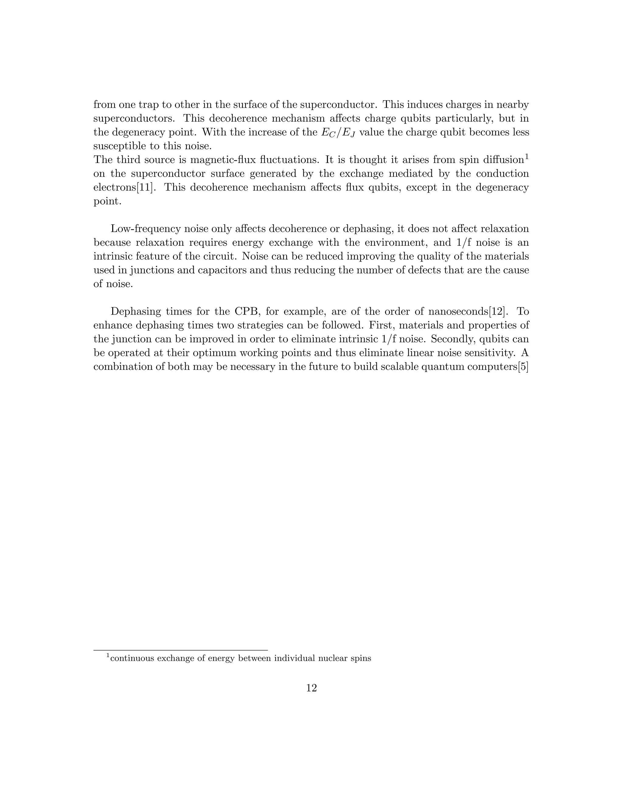 from one trap to other in the surface of the superconductor. This induces charges in nearby
superconductors. This decoherence mechanism affects charge qubits particularly, but in
the degeneracy point. With the increase of the EC/EJ value the charge qubit becomes less
susceptible to this noise.
The third source is magnetic-flux fluctuations. It is thought it arises from spin diffusion1
on the superconductor surface generated by the exchange mediated by the conduction
electrons[11]. This decoherence mechanism affects flux qubits, except in the degeneracy
point.
Low-frequency noise only affects decoherence or dephasing, it does not affect relaxation
because relaxation requires energy exchange with the environment, and 1/f noise is an
intrinsic feature of the circuit. Noise can be reduced improving the quality of the materials
used in junctions and capacitors and thus reducing the number of defects that are the cause
of noise.
Dephasing times for the CPB, for example, are of the order of nanoseconds[12]. To
enhance dephasing times two strategies can be followed. First, materials and properties of
the junction can be improved in order to eliminate intrinsic 1/f noise. Secondly, qubits can
be operated at their optimum working points and thus eliminate linear noise sensitivity. A
combination of both may be necessary in the future to build scalable quantum computers[5]
1
continuous exchange of energy between individual nuclear spins
12
 