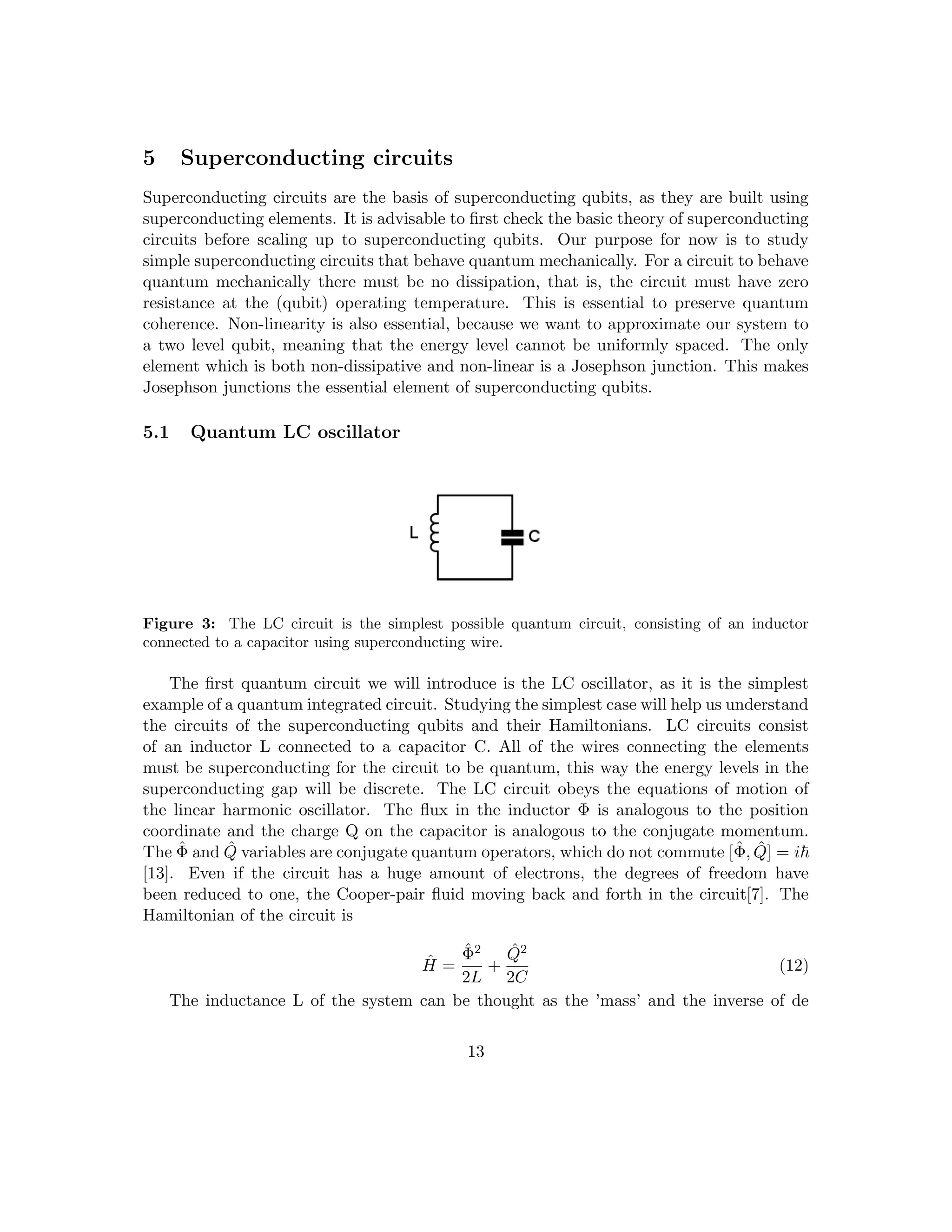 5 Superconducting circuits
Superconducting circuits are the basis of superconducting qubits, as they are built using
superconducting elements. It is advisable to first check the basic theory of superconducting
circuits before scaling up to superconducting qubits. Our purpose for now is to study
simple superconducting circuits that behave quantum mechanically. For a circuit to behave
quantum mechanically there must be no dissipation, that is, the circuit must have zero
resistance at the (qubit) operating temperature. This is essential to preserve quantum
coherence. Non-linearity is also essential, because we want to approximate our system to
a two level qubit, meaning that the energy level cannot be uniformly spaced. The only
element which is both non-dissipative and non-linear is a Josephson junction. This makes
Josephson junctions the essential element of superconducting qubits.
5.1 Quantum LC oscillator
Figure 3: The LC circuit is the simplest possible quantum circuit, consisting of an inductor
connected to a capacitor using superconducting wire.
The first quantum circuit we will introduce is the LC oscillator, as it is the simplest
example of a quantum integrated circuit. Studying the simplest case will help us understand
the circuits of the superconducting qubits and their Hamiltonians. LC circuits consist
of an inductor L connected to a capacitor C. All of the wires connecting the elements
must be superconducting for the circuit to be quantum, this way the energy levels in the
superconducting gap will be discrete. The LC circuit obeys the equations of motion of
the linear harmonic oscillator. The flux in the inductor Φ is analogous to the position
coordinate and the charge Q on the capacitor is analogous to the conjugate momentum.
The Φ̂ and Q̂ variables are conjugate quantum operators, which do not commute [Φ̂, Q̂] = i~
[13]. Even if the circuit has a huge amount of electrons, the degrees of freedom have
been reduced to one, the Cooper-pair fluid moving back and forth in the circuit[7]. The
Hamiltonian of the circuit is
Ĥ =
Φ̂2
2L
+
Q̂2
2C
(12)
The inductance L of the system can be thought as the ’mass’ and the inverse of de
13
 