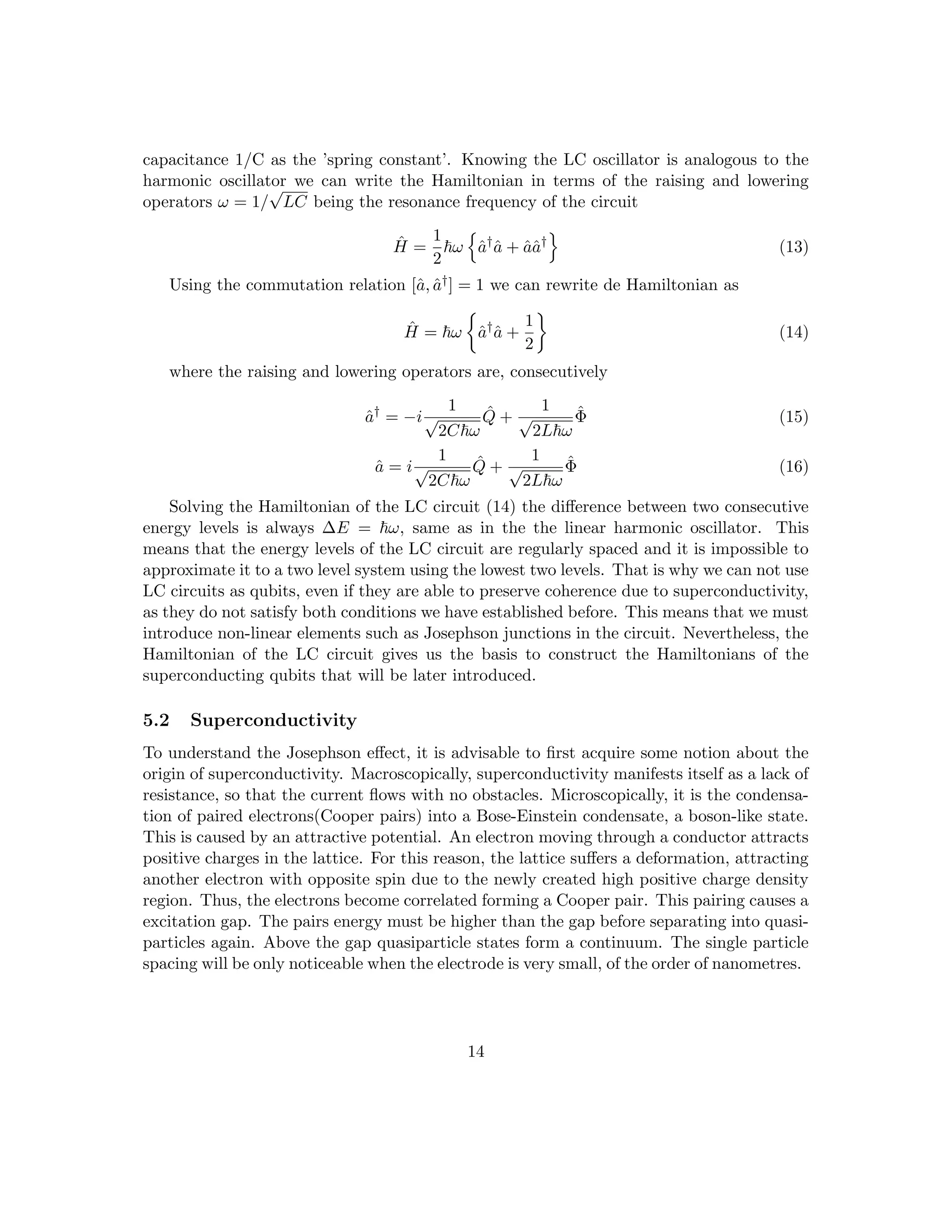 capacitance 1/C as the ’spring constant’. Knowing the LC oscillator is analogous to the
harmonic oscillator we can write the Hamiltonian in terms of the raising and lowering
operators ω = 1/
√
LC being the resonance frequency of the circuit
Ĥ =
1
2
~ω
n
â†
â + ââ†
o
(13)
Using the commutation relation [â, â†] = 1 we can rewrite de Hamiltonian as
Ĥ = ~ω

â†
â +
1
2

(14)
where the raising and lowering operators are, consecutively
â†
= −i
1
√
2C~ω
Q̂ +
1
√
2L~ω
Φ̂ (15)
â = i
1
√
2C~ω
Q̂ +
1
√
2L~ω
Φ̂ (16)
Solving the Hamiltonian of the LC circuit (14) the difference between two consecutive
energy levels is always ∆E = ~ω, same as in the the linear harmonic oscillator. This
means that the energy levels of the LC circuit are regularly spaced and it is impossible to
approximate it to a two level system using the lowest two levels. That is why we can not use
LC circuits as qubits, even if they are able to preserve coherence due to superconductivity,
as they do not satisfy both conditions we have established before. This means that we must
introduce non-linear elements such as Josephson junctions in the circuit. Nevertheless, the
Hamiltonian of the LC circuit gives us the basis to construct the Hamiltonians of the
superconducting qubits that will be later introduced.
5.2 Superconductivity
To understand the Josephson effect, it is advisable to first acquire some notion about the
origin of superconductivity. Macroscopically, superconductivity manifests itself as a lack of
resistance, so that the current flows with no obstacles. Microscopically, it is the condensa-
tion of paired electrons(Cooper pairs) into a Bose-Einstein condensate, a boson-like state.
This is caused by an attractive potential. An electron moving through a conductor attracts
positive charges in the lattice. For this reason, the lattice suffers a deformation, attracting
another electron with opposite spin due to the newly created high positive charge density
region. Thus, the electrons become correlated forming a Cooper pair. This pairing causes a
excitation gap. The pairs energy must be higher than the gap before separating into quasi-
particles again. Above the gap quasiparticle states form a continuum. The single particle
spacing will be only noticeable when the electrode is very small, of the order of nanometres.
14
 