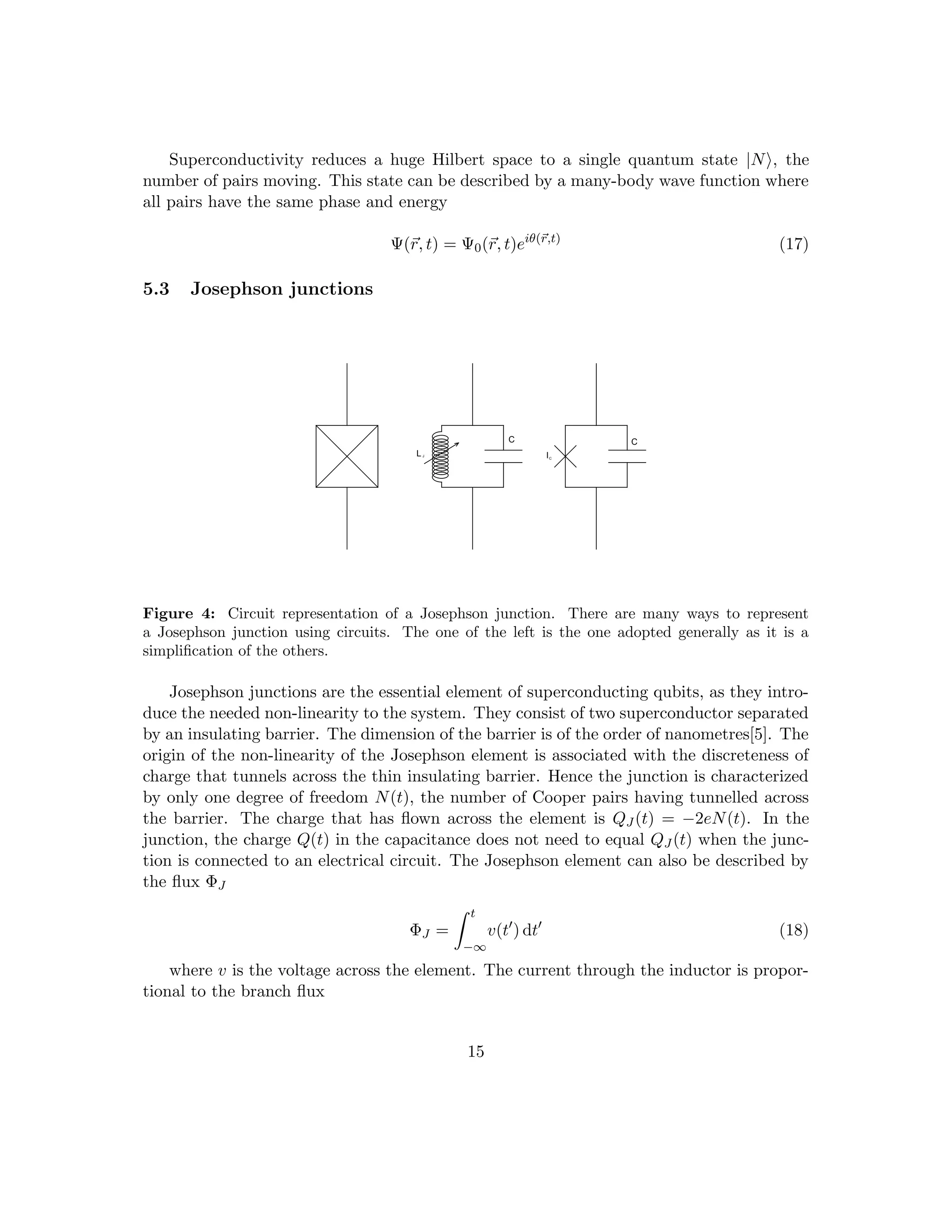 Superconductivity reduces a huge Hilbert space to a single quantum state |Ni, the
number of pairs moving. This state can be described by a many-body wave function where
all pairs have the same phase and energy
Ψ(~
r, t) = Ψ0(~
r, t)eiθ(~
r,t)
(17)
5.3 Josephson junctions
LJ
C C
IC
Figure 4: Circuit representation of a Josephson junction. There are many ways to represent
a Josephson junction using circuits. The one of the left is the one adopted generally as it is a
simplification of the others.
Josephson junctions are the essential element of superconducting qubits, as they intro-
duce the needed non-linearity to the system. They consist of two superconductor separated
by an insulating barrier. The dimension of the barrier is of the order of nanometres[5]. The
origin of the non-linearity of the Josephson element is associated with the discreteness of
charge that tunnels across the thin insulating barrier. Hence the junction is characterized
by only one degree of freedom N(t), the number of Cooper pairs having tunnelled across
the barrier. The charge that has flown across the element is QJ (t) = −2eN(t). In the
junction, the charge Q(t) in the capacitance does not need to equal QJ (t) when the junc-
tion is connected to an electrical circuit. The Josephson element can also be described by
the flux ΦJ
ΦJ =
Z t
−∞
v(t0
) dt0
(18)
where v is the voltage across the element. The current through the inductor is propor-
tional to the branch flux
15
 