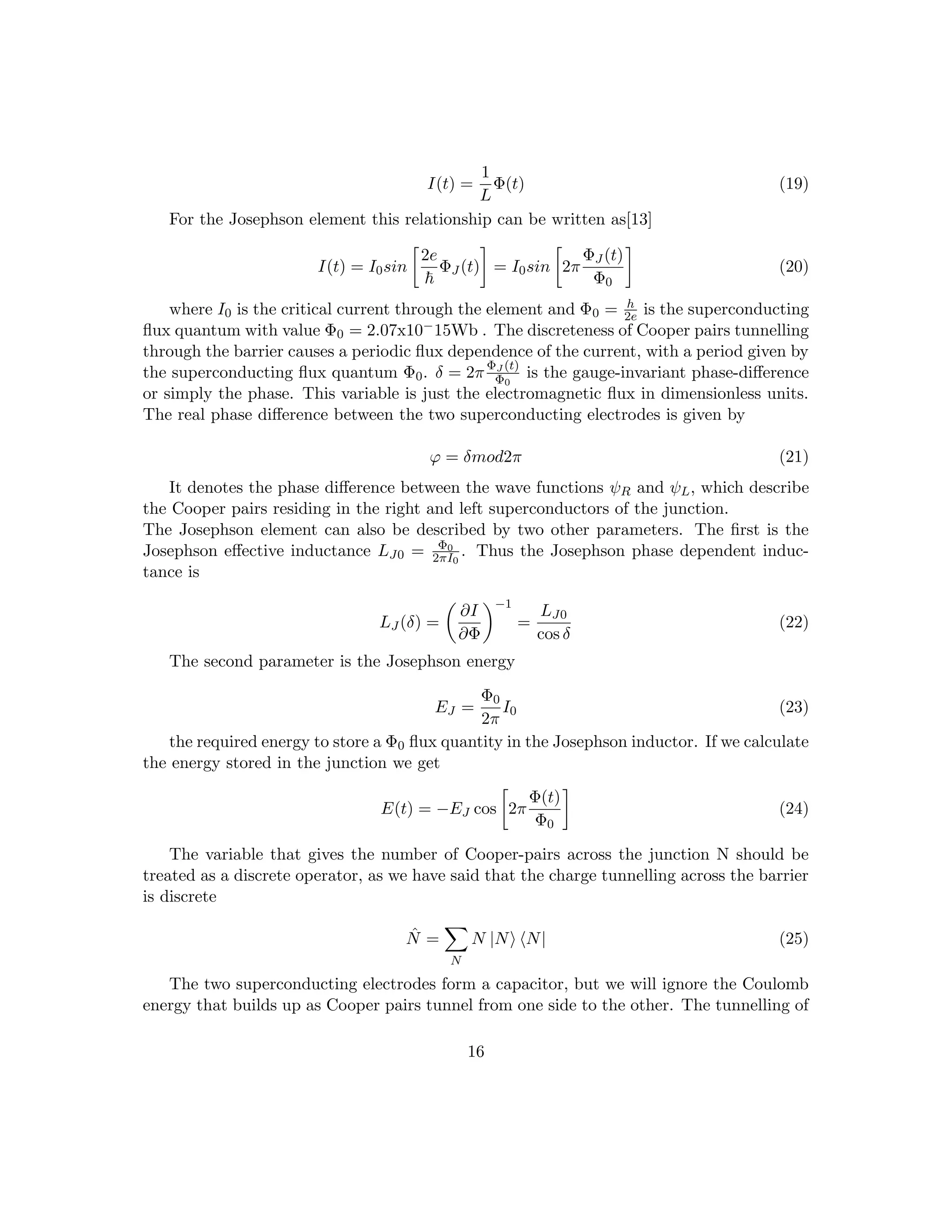 I(t) =
1
L
Φ(t) (19)
For the Josephson element this relationship can be written as[13]
I(t) = I0sin

2e
~
ΦJ (t)

= I0sin

2π
ΦJ (t)
Φ0

(20)
where I0 is the critical current through the element and Φ0 = h
2e is the superconducting
flux quantum with value Φ0 = 2.07x10−15Wb . The discreteness of Cooper pairs tunnelling
through the barrier causes a periodic flux dependence of the current, with a period given by
the superconducting flux quantum Φ0. δ = 2πΦJ (t)
Φ0
is the gauge-invariant phase-difference
or simply the phase. This variable is just the electromagnetic flux in dimensionless units.
The real phase difference between the two superconducting electrodes is given by
ϕ = δmod2π (21)
It denotes the phase difference between the wave functions ψR and ψL, which describe
the Cooper pairs residing in the right and left superconductors of the junction.
The Josephson element can also be described by two other parameters. The first is the
Josephson effective inductance LJ0 = Φ0
2πI0
. Thus the Josephson phase dependent induc-
tance is
LJ (δ) =

∂I
∂Φ
−1
=
LJ0
cos δ
(22)
The second parameter is the Josephson energy
EJ =
Φ0
2π
I0 (23)
the required energy to store a Φ0 flux quantity in the Josephson inductor. If we calculate
the energy stored in the junction we get
E(t) = −EJ cos

2π
Φ(t)
Φ0

(24)
The variable that gives the number of Cooper-pairs across the junction N should be
treated as a discrete operator, as we have said that the charge tunnelling across the barrier
is discrete
N̂ =
X
N
N |Ni hN| (25)
The two superconducting electrodes form a capacitor, but we will ignore the Coulomb
energy that builds up as Cooper pairs tunnel from one side to the other. The tunnelling of
16
 