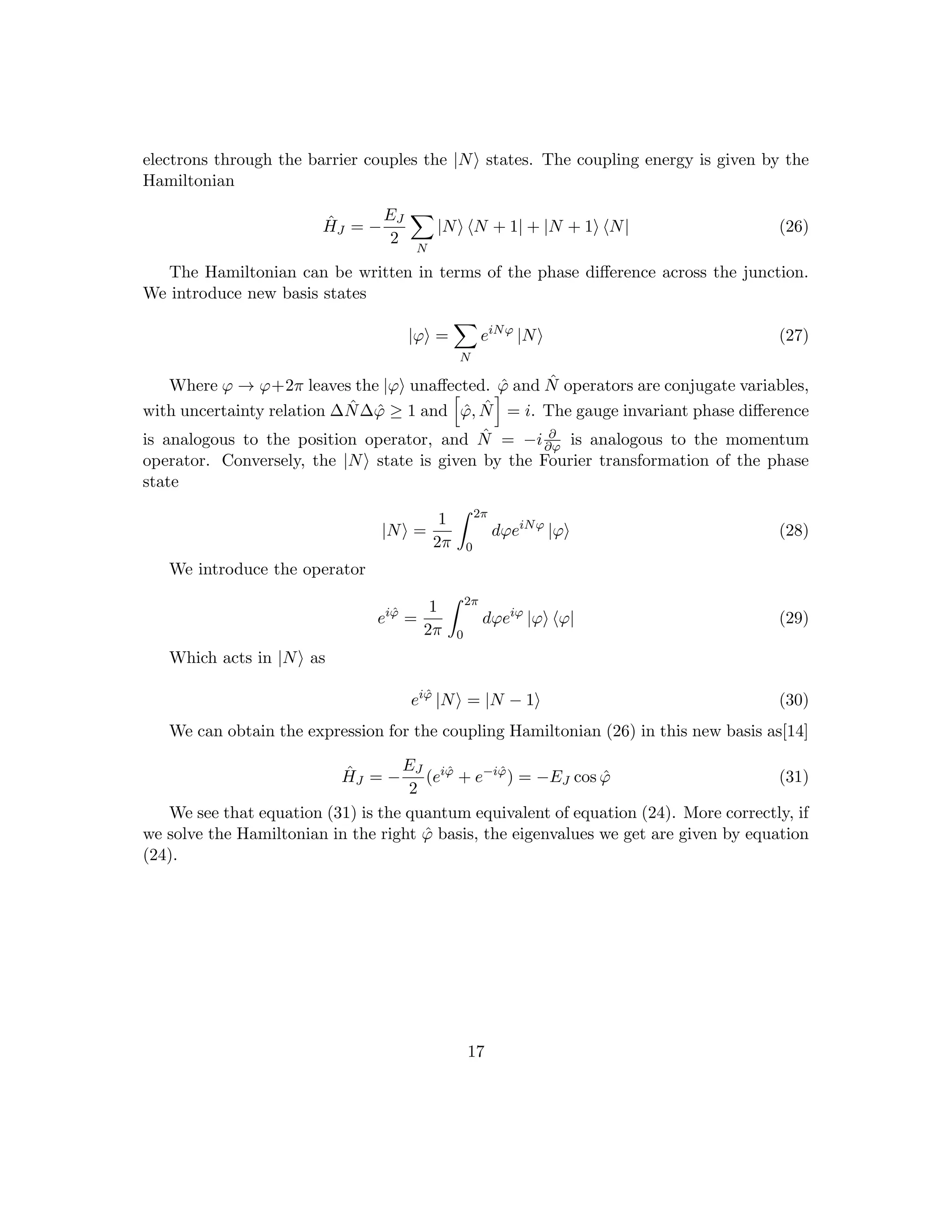 electrons through the barrier couples the |Ni states. The coupling energy is given by the
Hamiltonian
ĤJ = −
EJ
2
X
N
|Ni hN + 1| + |N + 1i hN| (26)
The Hamiltonian can be written in terms of the phase difference across the junction.
We introduce new basis states
|ϕi =
X
N
eiNϕ
|Ni (27)
Where ϕ → ϕ+2π leaves the |ϕi unaffected. ϕ̂ and N̂ operators are conjugate variables,
with uncertainty relation ∆N̂∆ϕ̂ ≥ 1 and
h
ϕ̂, N̂
i
= i. The gauge invariant phase difference
is analogous to the position operator, and N̂ = −i ∂
∂ϕ is analogous to the momentum
operator. Conversely, the |Ni state is given by the Fourier transformation of the phase
state
|Ni =
1
2π
Z 2π
0
dϕeiNϕ
|ϕi (28)
We introduce the operator
eiϕ̂
=
1
2π
Z 2π
0
dϕeiϕ
|ϕi hϕ| (29)
Which acts in |Ni as
eiϕ̂
|Ni = |N − 1i (30)
We can obtain the expression for the coupling Hamiltonian (26) in this new basis as[14]
ĤJ = −
EJ
2
(eiϕ̂
+ e−iϕ̂
) = −EJ cos ϕ̂ (31)
We see that equation (31) is the quantum equivalent of equation (24). More correctly, if
we solve the Hamiltonian in the right ϕ̂ basis, the eigenvalues we get are given by equation
(24).
17
 
