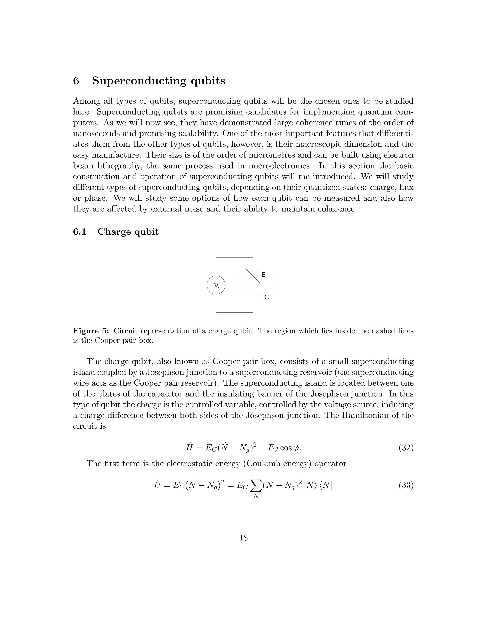 6 Superconducting qubits
Among all types of qubits, superconducting qubits will be the chosen ones to be studied
here. Superconducting qubits are promising candidates for implementing quantum com-
puters. As we will now see, they have demonstrated large coherence times of the order of
nanoseconds and promising scalability. One of the most important features that differenti-
ates them from the other types of qubits, however, is their macroscopic dimension and the
easy manufacture. Their size is of the order of micrometres and can be built using electron
beam lithography, the same process used in microelectronics. In this section the basic
construction and operation of superconducting qubits will me introduced. We will study
different types of superconducting qubits, depending on their quantized states: charge, flux
or phase. We will study some options of how each qubit can be measured and also how
they are affected by external noise and their ability to maintain coherence.
6.1 Charge qubit
Vg
E J
C
Figure 5: Circuit representation of a charge qubit. The region which lies inside the dashed lines
is the Cooper-pair box.
The charge qubit, also known as Cooper pair box, consists of a small superconducting
island coupled by a Josephson junction to a superconducting reservoir (the superconducting
wire acts as the Cooper pair reservoir). The superconducting island is located between one
of the plates of the capacitor and the insulating barrier of the Josephson junction. In this
type of qubit the charge is the controlled variable, controlled by the voltage source, inducing
a charge difference between both sides of the Josephson junction. The Hamiltonian of the
circuit is
Ĥ = EC(N̂ − Ng)2
− EJ cos ϕ̂. (32)
The first term is the electrostatic energy (Coulomb energy) operator
Û = EC(N̂ − Ng)2
= EC
X
N
(N − Ng)2
|Ni hN| (33)
18
 