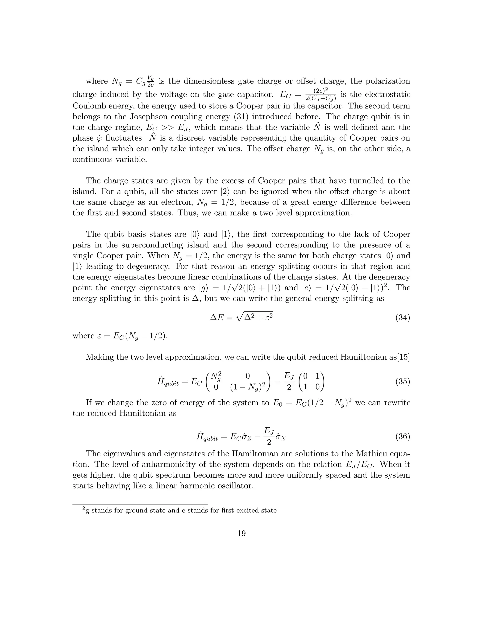 where Ng = Cg
Vg
2e is the dimensionless gate charge or offset charge, the polarization
charge induced by the voltage on the gate capacitor. EC = (2e)2
2(CJ +Cg) is the electrostatic
Coulomb energy, the energy used to store a Cooper pair in the capacitor. The second term
belongs to the Josephson coupling energy (31) introduced before. The charge qubit is in
the charge regime, EC  EJ , which means that the variable N̂ is well defined and the
phase ϕ̂ fluctuates. N̂ is a discreet variable representing the quantity of Cooper pairs on
the island which can only take integer values. The offset charge Ng is, on the other side, a
continuous variable.
The charge states are given by the excess of Cooper pairs that have tunnelled to the
island. For a qubit, all the states over |2i can be ignored when the offset charge is about
the same charge as an electron, Ng = 1/2, because of a great energy difference between
the first and second states. Thus, we can make a two level approximation.
The qubit basis states are |0i and |1i, the first corresponding to the lack of Cooper
pairs in the superconducting island and the second corresponding to the presence of a
single Cooper pair. When Ng = 1/2, the energy is the same for both charge states |0i and
|1i leading to degeneracy. For that reason an energy splitting occurs in that region and
the energy eigenstates become linear combinations of the charge states. At the degeneracy
point the energy eigenstates are |gi = 1/
√
2(|0i + |1i) and |ei = 1/
√
2(|0i − |1i)2. The
energy splitting in this point is ∆, but we can write the general energy splitting as
∆E =
p
∆2 + ε2 (34)
where ε = EC(Ng − 1/2).
Making the two level approximation, we can write the qubit reduced Hamiltonian as[15]
Ĥqubit = EC

N2
g 0
0 (1 − Ng)2

−
EJ
2

0 1
1 0

(35)
If we change the zero of energy of the system to E0 = EC(1/2 − Ng)2 we can rewrite
the reduced Hamiltonian as
Ĥqubit = ECσ̂Z −
EJ
2
σ̂X (36)
The eigenvalues and eigenstates of the Hamiltonian are solutions to the Mathieu equa-
tion. The level of anharmonicity of the system depends on the relation EJ /EC. When it
gets higher, the qubit spectrum becomes more and more uniformly spaced and the system
starts behaving like a linear harmonic oscillator.
2
g stands for ground state and e stands for first excited state
19
 