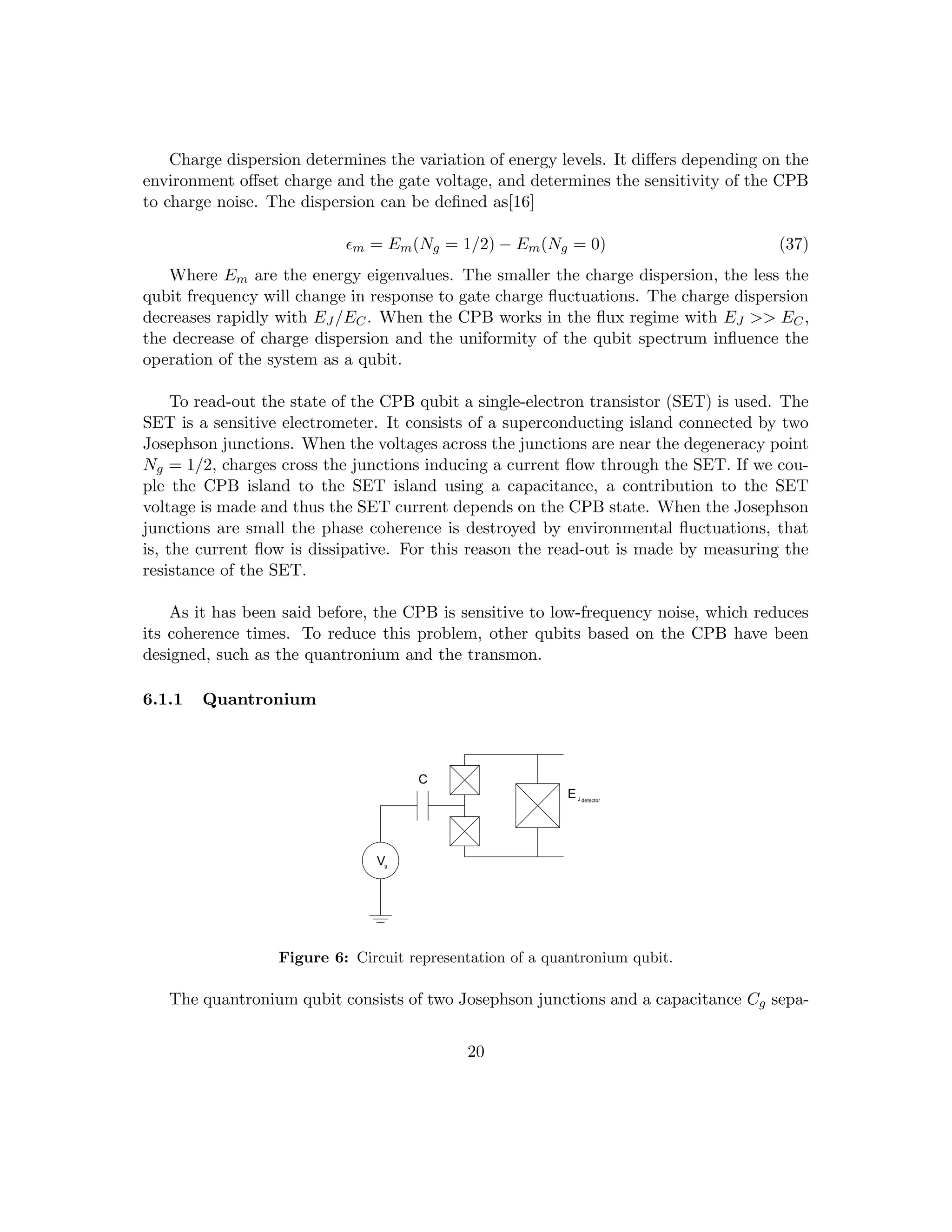 Charge dispersion determines the variation of energy levels. It differs depending on the
environment offset charge and the gate voltage, and determines the sensitivity of the CPB
to charge noise. The dispersion can be defined as[16]
m = Em(Ng = 1/2) − Em(Ng = 0) (37)
Where Em are the energy eigenvalues. The smaller the charge dispersion, the less the
qubit frequency will change in response to gate charge fluctuations. The charge dispersion
decreases rapidly with EJ /EC. When the CPB works in the flux regime with EJ  EC,
the decrease of charge dispersion and the uniformity of the qubit spectrum influence the
operation of the system as a qubit.
To read-out the state of the CPB qubit a single-electron transistor (SET) is used. The
SET is a sensitive electrometer. It consists of a superconducting island connected by two
Josephson junctions. When the voltages across the junctions are near the degeneracy point
Ng = 1/2, charges cross the junctions inducing a current flow through the SET. If we cou-
ple the CPB island to the SET island using a capacitance, a contribution to the SET
voltage is made and thus the SET current depends on the CPB state. When the Josephson
junctions are small the phase coherence is destroyed by environmental fluctuations, that
is, the current flow is dissipative. For this reason the read-out is made by measuring the
resistance of the SET.
As it has been said before, the CPB is sensitive to low-frequency noise, which reduces
its coherence times. To reduce this problem, other qubits based on the CPB have been
designed, such as the quantronium and the transmon.
6.1.1 Quantronium
Vg
EJ detector
C
Figure 6: Circuit representation of a quantronium qubit.
The quantronium qubit consists of two Josephson junctions and a capacitance Cg sepa-
20
 