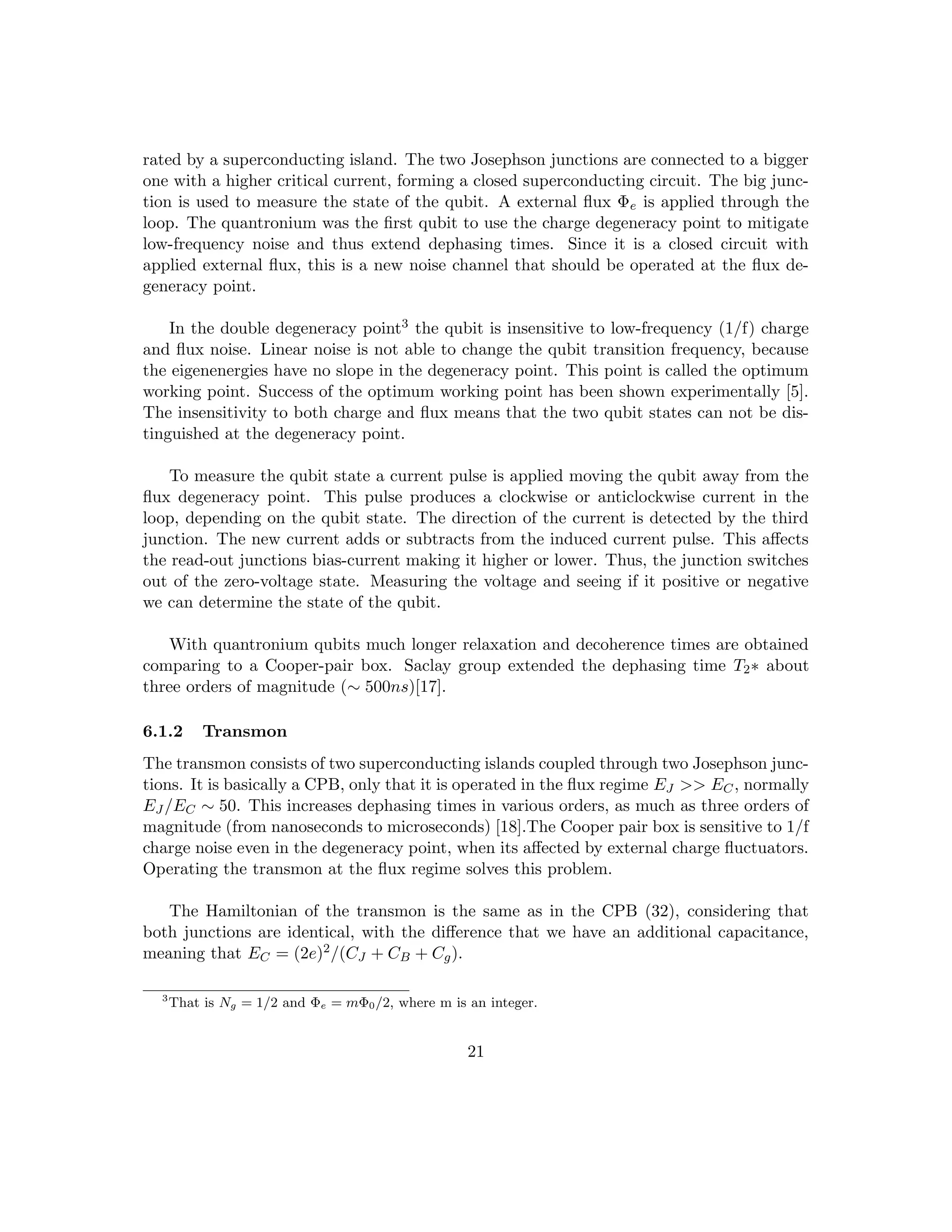 rated by a superconducting island. The two Josephson junctions are connected to a bigger
one with a higher critical current, forming a closed superconducting circuit. The big junc-
tion is used to measure the state of the qubit. A external flux Φe is applied through the
loop. The quantronium was the first qubit to use the charge degeneracy point to mitigate
low-frequency noise and thus extend dephasing times. Since it is a closed circuit with
applied external flux, this is a new noise channel that should be operated at the flux de-
generacy point.
In the double degeneracy point3 the qubit is insensitive to low-frequency (1/f) charge
and flux noise. Linear noise is not able to change the qubit transition frequency, because
the eigenenergies have no slope in the degeneracy point. This point is called the optimum
working point. Success of the optimum working point has been shown experimentally [5].
The insensitivity to both charge and flux means that the two qubit states can not be dis-
tinguished at the degeneracy point.
To measure the qubit state a current pulse is applied moving the qubit away from the
flux degeneracy point. This pulse produces a clockwise or anticlockwise current in the
loop, depending on the qubit state. The direction of the current is detected by the third
junction. The new current adds or subtracts from the induced current pulse. This affects
the read-out junctions bias-current making it higher or lower. Thus, the junction switches
out of the zero-voltage state. Measuring the voltage and seeing if it positive or negative
we can determine the state of the qubit.
With quantronium qubits much longer relaxation and decoherence times are obtained
comparing to a Cooper-pair box. Saclay group extended the dephasing time T2∗ about
three orders of magnitude (∼ 500ns)[17].
6.1.2 Transmon
The transmon consists of two superconducting islands coupled through two Josephson junc-
tions. It is basically a CPB, only that it is operated in the flux regime EJ  EC, normally
EJ /EC ∼ 50. This increases dephasing times in various orders, as much as three orders of
magnitude (from nanoseconds to microseconds) [18].The Cooper pair box is sensitive to 1/f
charge noise even in the degeneracy point, when its affected by external charge fluctuators.
Operating the transmon at the flux regime solves this problem.
The Hamiltonian of the transmon is the same as in the CPB (32), considering that
both junctions are identical, with the difference that we have an additional capacitance,
meaning that EC = (2e)2/(CJ + CB + Cg).
3
That is Ng = 1/2 and Φe = mΦ0/2, where m is an integer.
21
 