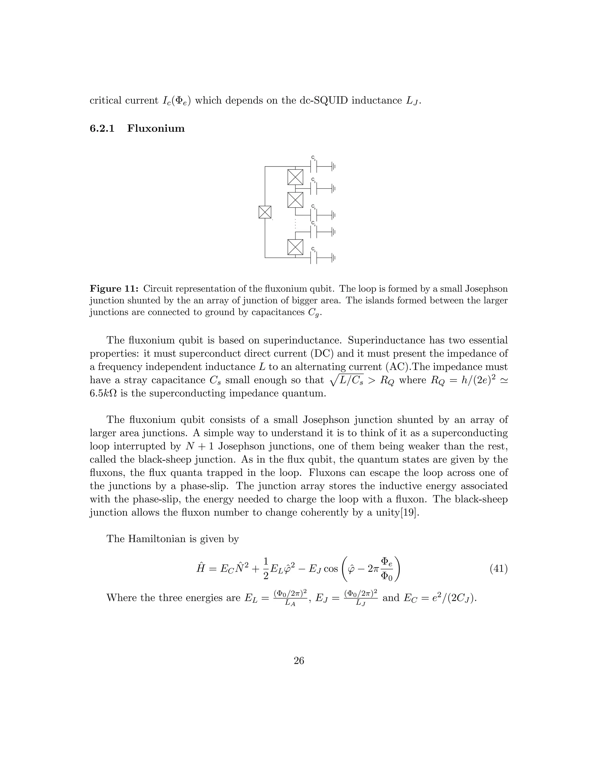 critical current Ic(Φe) which depends on the dc-SQUID inductance LJ .
6.2.1 Fluxonium
Cg
g
C
g
C
g
C
g
C
Figure 11: Circuit representation of the fluxonium qubit. The loop is formed by a small Josephson
junction shunted by the an array of junction of bigger area. The islands formed between the larger
junctions are connected to ground by capacitances Cg.
The fluxonium qubit is based on superinductance. Superinductance has two essential
properties: it must superconduct direct current (DC) and it must present the impedance of
a frequency independent inductance L to an alternating current (AC).The impedance must
have a stray capacitance Cs small enough so that
p
L/Cs  RQ where RQ = h/(2e)2 '
6.5kΩ is the superconducting impedance quantum.
The fluxonium qubit consists of a small Josephson junction shunted by an array of
larger area junctions. A simple way to understand it is to think of it as a superconducting
loop interrupted by N + 1 Josephson junctions, one of them being weaker than the rest,
called the black-sheep junction. As in the flux qubit, the quantum states are given by the
fluxons, the flux quanta trapped in the loop. Fluxons can escape the loop across one of
the junctions by a phase-slip. The junction array stores the inductive energy associated
with the phase-slip, the energy needed to charge the loop with a fluxon. The black-sheep
junction allows the fluxon number to change coherently by a unity[19].
The Hamiltonian is given by
Ĥ = ECN̂2
+
1
2
ELϕ̂2
− EJ cos

ϕ̂ − 2π
Φe
Φ0

(41)
Where the three energies are EL = (Φ0/2π)2
LA
, EJ = (Φ0/2π)2
LJ
and EC = e2/(2CJ ).
26
 