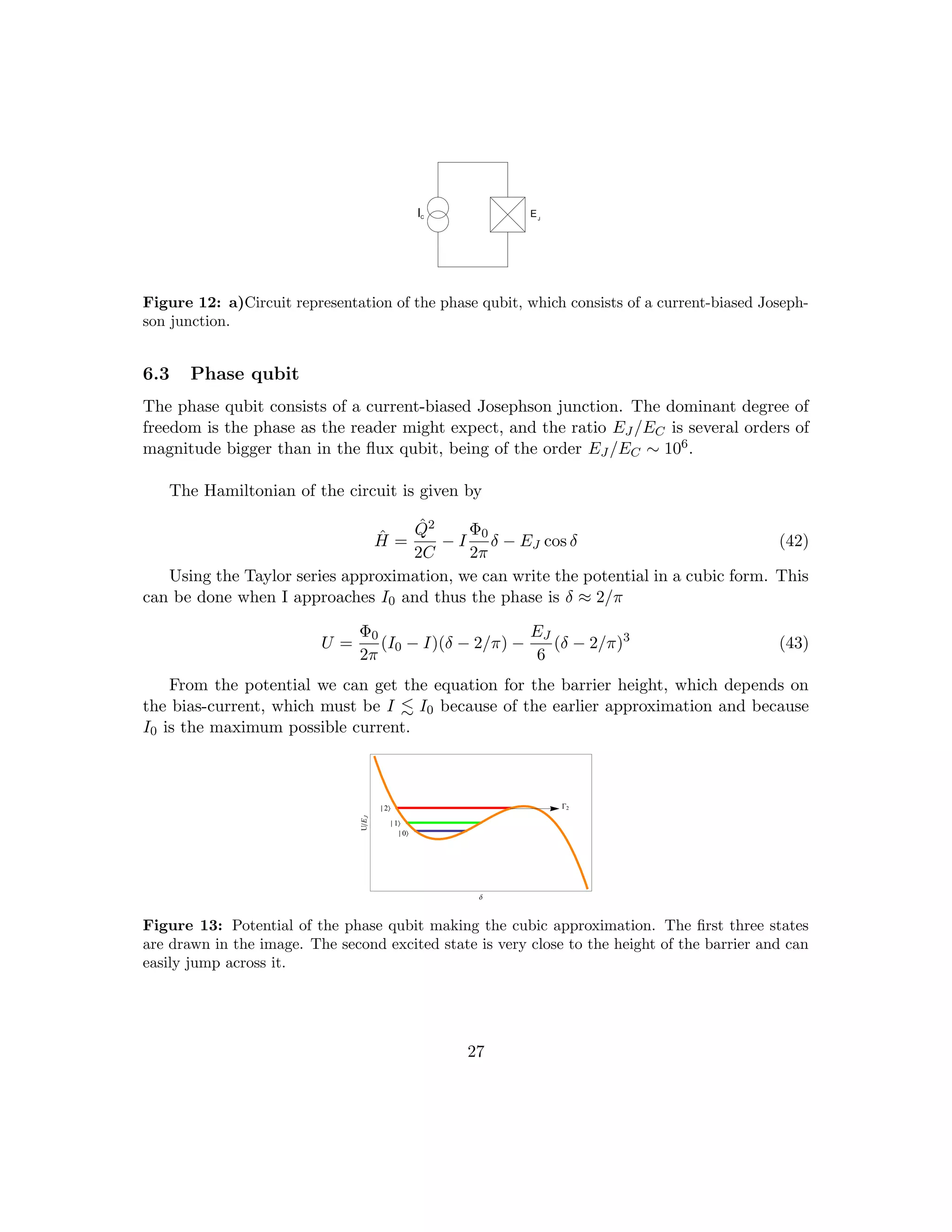IC EJ
Figure 12: a)Circuit representation of the phase qubit, which consists of a current-biased Joseph-
son junction.
6.3 Phase qubit
The phase qubit consists of a current-biased Josephson junction. The dominant degree of
freedom is the phase as the reader might expect, and the ratio EJ /EC is several orders of
magnitude bigger than in the flux qubit, being of the order EJ /EC ∼ 106.
The Hamiltonian of the circuit is given by
Ĥ =
Q̂2
2C
− I
Φ0
2π
δ − EJ cos δ (42)
Using the Taylor series approximation, we can write the potential in a cubic form. This
can be done when I approaches I0 and thus the phase is δ ≈ 2/π
U =
Φ0
2π
(I0 − I)(δ − 2/π) −
EJ
6
(δ − 2/π)3
(43)
From the potential we can get the equation for the barrier height, which depends on
the bias-current, which must be I . I0 because of the earlier approximation and because
I0 is the maximum possible current.
G2
¤ 2
¤ 1
¤ 0
∆
UE
J
Figure 13: Potential of the phase qubit making the cubic approximation. The first three states
are drawn in the image. The second excited state is very close to the height of the barrier and can
easily jump across it.
27
 